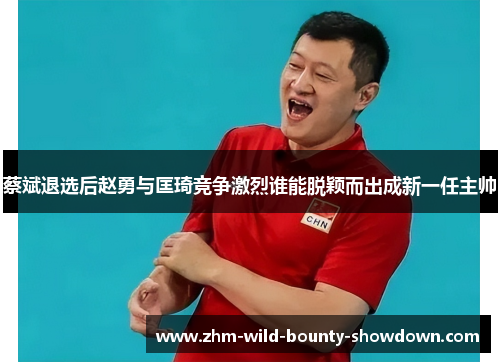 蔡斌退选后赵勇与匡琦竞争激烈谁能脱颖而出成新一任主帅