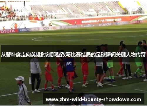 从替补席走向英雄时刻那些改写比赛结局的足球瞬间关键人物传奇