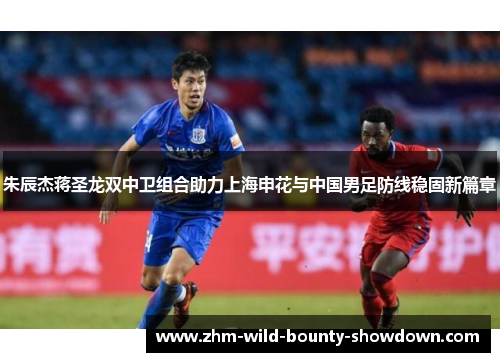 朱辰杰蒋圣龙双中卫组合助力上海申花与中国男足防线稳固新篇章